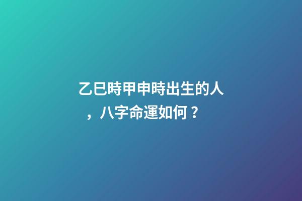 乙巳時甲申時出生的人，八字命運如何？